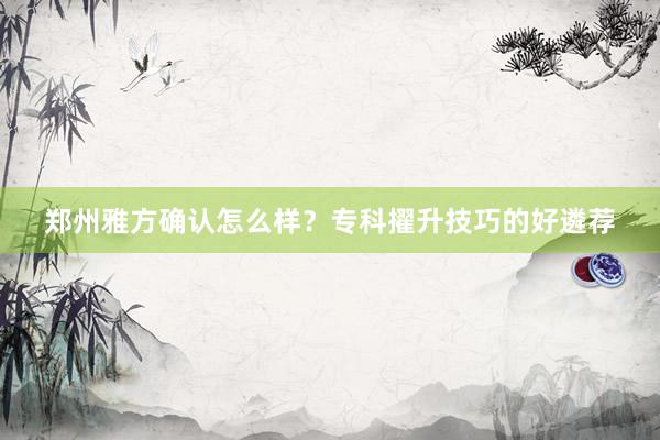 郑州雅方确认怎么样？专科擢升技巧的好遴荐